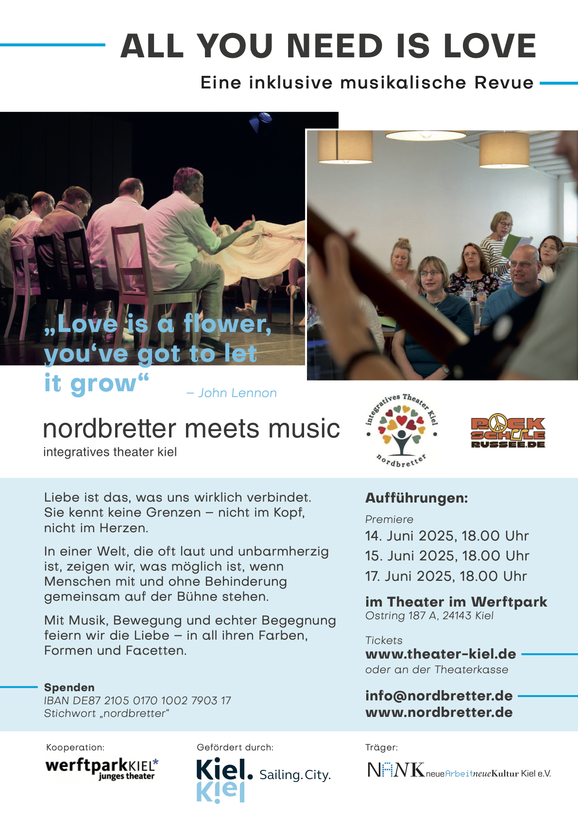 Veranstaltungsplakat:
ALL YOU NEED IS LOVE

nordbretter meets music
integratives theater kiel

Liebe ist das, was uns wirklich verbindet.
Sie kennt keine Grenzen – nicht im Kopf, nicht im Herzen.
In einer Welt, die oft laut und unbarmherzig ist, zeigen wir, was möglich ist, wenn Menschen mit und ohne Behinderung gemeinsam auf der Bühne stehen.
Mit Musik, Bewegung und echter Begegnung feiern wir die Liebe – in all ihren Farben, Formen und Facetten.

Aufführungen:
Premiere
14. Juni 2025, 18.00 Uhr
15. Juni 2025, 18.00 Uhr
17. Juni 2025, 18.00 Uhr
im Theater im Werftpark
Ostring 187 A, 24143 Kiel

Tickets
www.theater-kiel.de
oder an der Theaterkasse

info@nordbretter.de