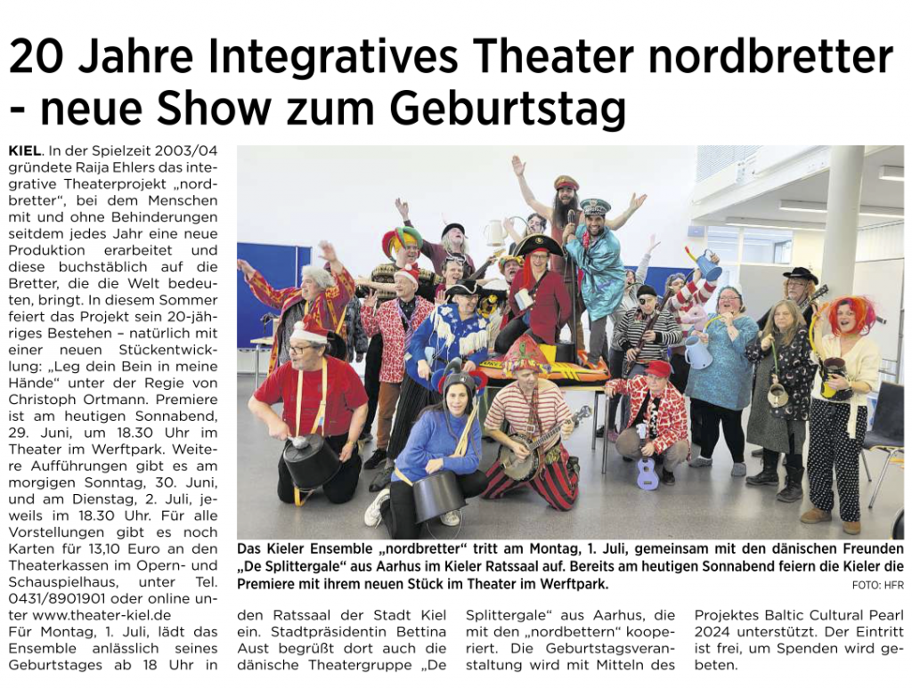 Auszug "Kieler Express am Wochenende" vom 29.06.2024:
20 Jahre Integratives Theater nordbretter - neue Show zum Geburtstag
KIEL. In der Spielzeit 2003/04 gründete Raija Ehlers das integrative Theaterprojekt „nordbretter", bei dem Menschen mit und ohne Behinderungen seitdem jedes Jahr eine neue Produktion erarbeitet und diese buchstäblich auf die Bretter, die die Welt bedeuten, bringt. In diesem Sommer feiert das Projekt sein 20-jähriges Bestehen natürlich mit einer neuen Stückentwicklung: „Leg dein Bein in meine Hände" unter der Regie von Christoph Ortmann. Premiere ist am heutigen Sonnabend, 29. Juni, um 18.30 Uhr im Theater im Werftpark. Weitere Aufführungen gibt es am morgigen Sonntag, 30. Juni, und am Dienstag, 2. Juli, jeweils im 18.30 Uhr. ...
Für Montag, 1. Juli, lädt das Ensemble anlässlich seines Geburtstages ab 18 Uhr in
den Ratssaal der Stadt Kiel ein. Stadtpräsidentin Bettina Aust begrüßt dort auch die dänische Theatergruppe „De Splittergale" aus Aarhus, die mit den „nordbettern" kooperiert. Die Geburtstagsveranstaltung wird mit Mitteln des Projektes Baltic Cultural Pearl 2024 unterstützt. Der Eintritt ist frei, um Spenden wird gebeten.
FOTO: HFR